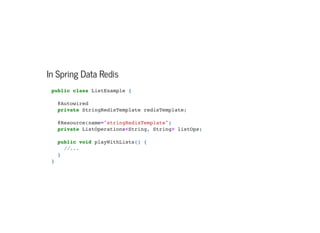 In Spring Data Redis
public class ListExample {



@Autowired

private StringRedisTemplate redisTemplate;



@Resource(name="stringRedisTemplate")

private ListOperations<String, String> listOps;



public void playWithLists() {
//...

}

}

 