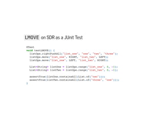 LMOVE on SDR as a JUnit Test
@Test

void testLMOVE() {

listOps.rightPushAll("list_one", "one", "two", "three");

listOps.move("list_one", RIGHT, "list_two", LEFT);

listOps.move("list_one", LEFT, "list_two", RIGHT);



List<String> listOne = listOps.range("list_one", 0, -1);

List<String> listTwo = listOps.range("list_two", 0, -1);



assertTrue(listOne.containsAll(List.of("two")));

assertTrue(listTwo.containsAll(List.of("three", "one")));

}

 