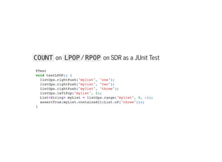 COUNT on LPOP / RPOP on SDR as a JUnit Test
@Test

void testLPOP() {

listOps.rightPush("mylist", "one");

listOps.rightPush("mylist", "two");

listOps.rightPush("mylist", "three");

listOps.leftPop("mylist", 2);

List<String> myList = listOps.range("mylist", 0, -1);

assertTrue(myList.containsAll(List.of("three")));

}

 