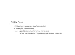 Set Use Cases
Uniqueitemmanagement(tags/folksonomies)
TrackingIPs,contentfiltering
Asasupportdatastructuretomanagemembership
SDRmaintainsPrimaryKeysformappedclassesinaRedisSet
 