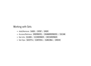 Working with Sets
Add/Remove: SADD / SPOP / SREM
Access/Retrieve: SMEMBERS / SRANDMEMBERS / SSCAN
SetInfo: SCARD / SISMEMBER / SMISMEMBER
SetOps: SDIFF* / SINTER* / SUNION* / SMOVE
 