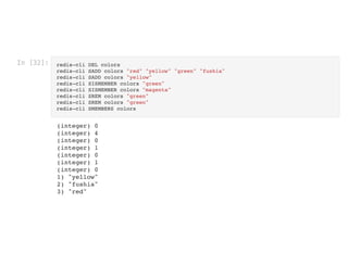 In [32]: redis-cli DEL colors

redis-cli SADD colors "red" "yellow" "green" "fushia"

redis-cli SADD colors "yellow"

redis-cli SISMEMBER colors "green"

redis-cli SISMEMBER colors "magenta"

redis-cli SREM colors "green"

redis-cli SREM colors "green"

redis-cli SMEMBERS colors

(integer) 0

(integer) 4

(integer) 0

(integer) 1

(integer) 0

(integer) 1

(integer) 0

1) "yellow"

2) "fushia"

3) "red"

 