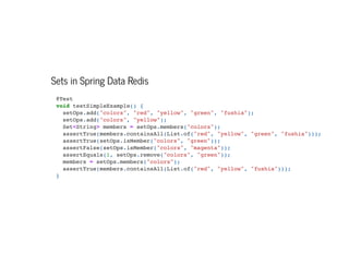 Sets in Spring Data Redis
@Test

void testSimpleExample() {
setOps.add("colors", "red", "yellow", "green", "fushia");

setOps.add("colors", "yellow");

Set<String> members = setOps.members("colors");

assertTrue(members.containsAll(List.of("red", "yellow", "green", "fushia")));

assertTrue(setOps.isMember("colors", "green"));

assertFalse(setOps.isMember("colors", "magenta"));

assertEquals(1, setOps.remove("colors", "green"));

members = setOps.members("colors");

assertTrue(members.containsAll(List.of("red", "yellow", "fushia")));

}

 
