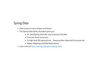 Spring Data
Datacomesinmanyshapesandflavors
TheSpringDatafamilyofprojectgivesyou:
AnJava/Springidiomaticwaytoaccessthatdata
Fromlow-levelconstructs...
Tohigh-levelOOabstractions...Reactive/Non-Reactive/Functional-ish
Object-MappingandDataRepositories
Learnmoreathttps://spring.io/projects/spring-data
 
