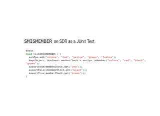 SMISMEMBER on SDR as a JUnit Test
@Test

void testSMISMEMBER() {

setOps.add("colors", "red", "yellow", "green", "fushia");

Map<Object, Boolean> memberCheck = setOps.isMember("colors", "red", "black",
"green");

assertTrue(memberCheck.get("red"));

assertFalse(memberCheck.get("black"));

assertTrue(memberCheck.get("green"));

}

 