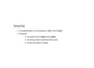 Sorted Set
AweightedSets:Amixbetweena Set anda Hash
Elements
aretupleswithavalueandascore
arealwaystakensortedbytheirscore
canberetrievedinranges
 