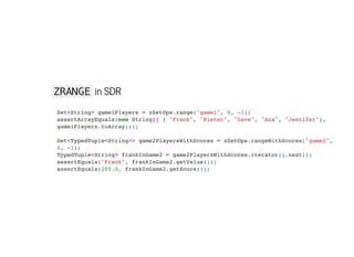 ZRANGE in SDR
Set<String> game1Players = zSetOps.range("game1", 0, -1);

assertArrayEquals(new String[] { "Frank", "Pieter", "Dave", "Ana", "Jennifer"},
game1Players.toArray());



Set<TypedTuple<String>> game2PlayersWithScores = zSetOps.rangeWithScores("game2",
0, -1);

TypedTuple<String> frankInGame2 = game2PlayersWithScores.iterator().next();

assertEquals("Frank", frankInGame2.getValue());

assertEquals(200.0, frankInGame2.getScore());

 