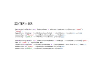 ZINTER in SDR
Set<TypedTuple<String>> inBothGames = zSetOps.intersectWithScores("game1",
"game2");

TypedTuple<String> frankInBothGamesTotal = inBothGames.iterator().next();

assertEquals("Frank", frankInBothGamesTotal.getValue());

assertEquals(300.0, frankInBothGamesTotal.getScore());



Set<TypedTuple<String>> inBothGamesWithMax = zSetOps.intersectWithScores("game1",
Set.of("game2"), Aggregate.MAX);

TypedTuple<String> frankInBothGamesMax = inBothGamesWithMax.iterator().next();

assertEquals("Frank", frankInBothGamesMax.getValue());

assertEquals(200.0, frankInBothGamesMax.getScore());

 