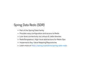 Spring Data Redis (SDR)
PartoftheSpringDataFamily
ProvideseasyconfigurationandaccesstoRedis
Low-levelconnectivityviaLettuce&Jedislibraries
RedisTemplate(s):High-levelabstractionsforRedisOps
ImplementsKey-ValueMapping/Repositories
Learnmoreathttps://spring.io/projects/spring-data-redis
 