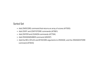 Sorted Set
AddZMSCOREcommandthatreturnsanarrayofscores(#7593)
AddZDIFFandZDIFFSTOREcommands(#7961)
AddZINTERandZUNIONcommands(#7794)
AddZRANDMEMBERcommand(#8297)
AddtheREV,BYLEXandBYSCOREargumentstoZRANGE,andtheZRANGESTORE
command(#7844)
 