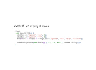 ZMSCORE w/ an array of scores
@Test

void testZMSCORE() {

zSetOps.add("myzset", "one", 1);

zSetOps.add("myzset", "two", 2);

List<Double> scores = zSetOps.score("myzset", "one", "two", "nofield");



assertArrayEquals(new Double[] { 1.0, 2.0, null }, scores.toArray());

}

 