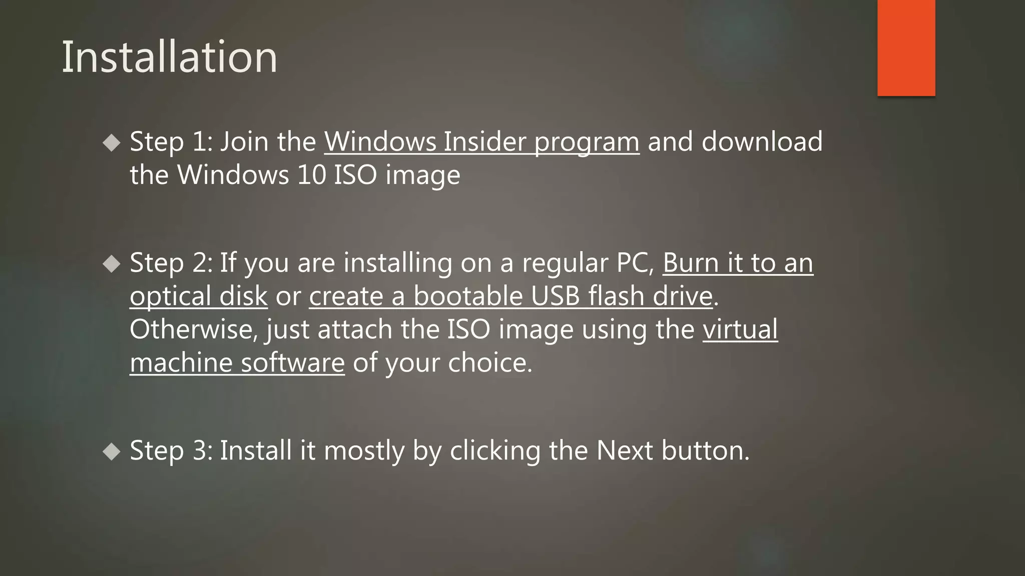 Installation 
 Step 1: Join the Windows Insider program and download 
the Windows 10 ISO image 
 Step 2: If you are installing on a regular PC, Burn it to an 
optical disk or create a bootable USB flash drive. 
Otherwise, just attach the ISO image using the virtual 
machine software of your choice. 
 Step 3: Install it mostly by clicking the Next button. 
 