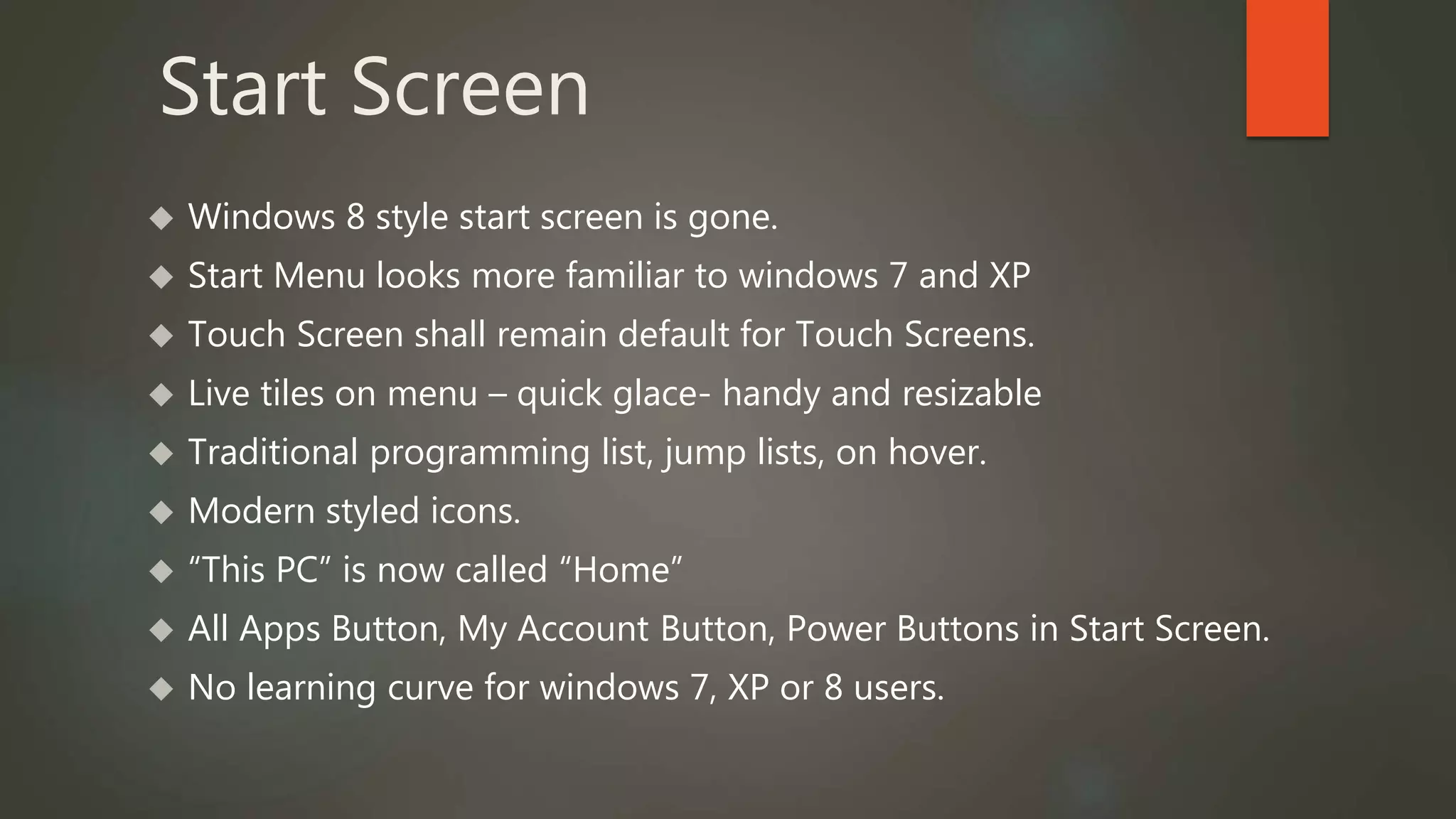 Start Screen 
 Windows 8 style start screen is gone. 
 Start Menu looks more familiar to windows 7 and XP 
 Touch Screen shall remain default for Touch Screens. 
 Live tiles on menu – quick glace- handy and resizable 
 Traditional programming list, jump lists, on hover. 
 Modern styled icons. 
 “This PC” is now called “Home” 
 All Apps Button, My Account Button, Power Buttons in Start Screen. 
 No learning curve for windows 7, XP or 8 users. 
 