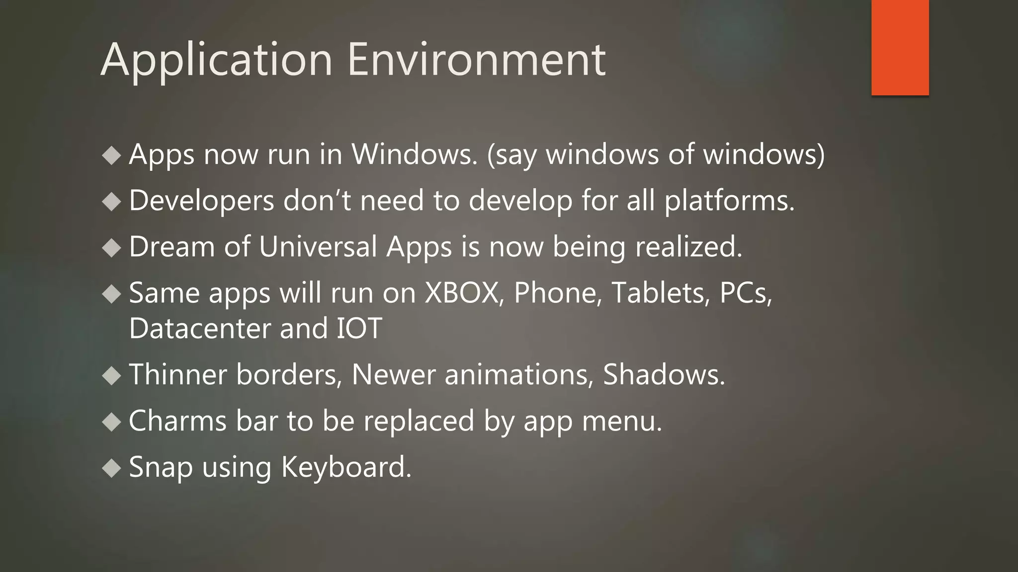 Application Environment 
 Apps now run in Windows. (say windows of windows) 
 Developers don’t need to develop for all platforms. 
 Dream of Universal Apps is now being realized. 
 Same apps will run on XBOX, Phone, Tablets, PCs, 
Datacenter and IOT 
 Thinner borders, Newer animations, Shadows. 
 Charms bar to be replaced by app menu. 
 Snap using Keyboard. 
 