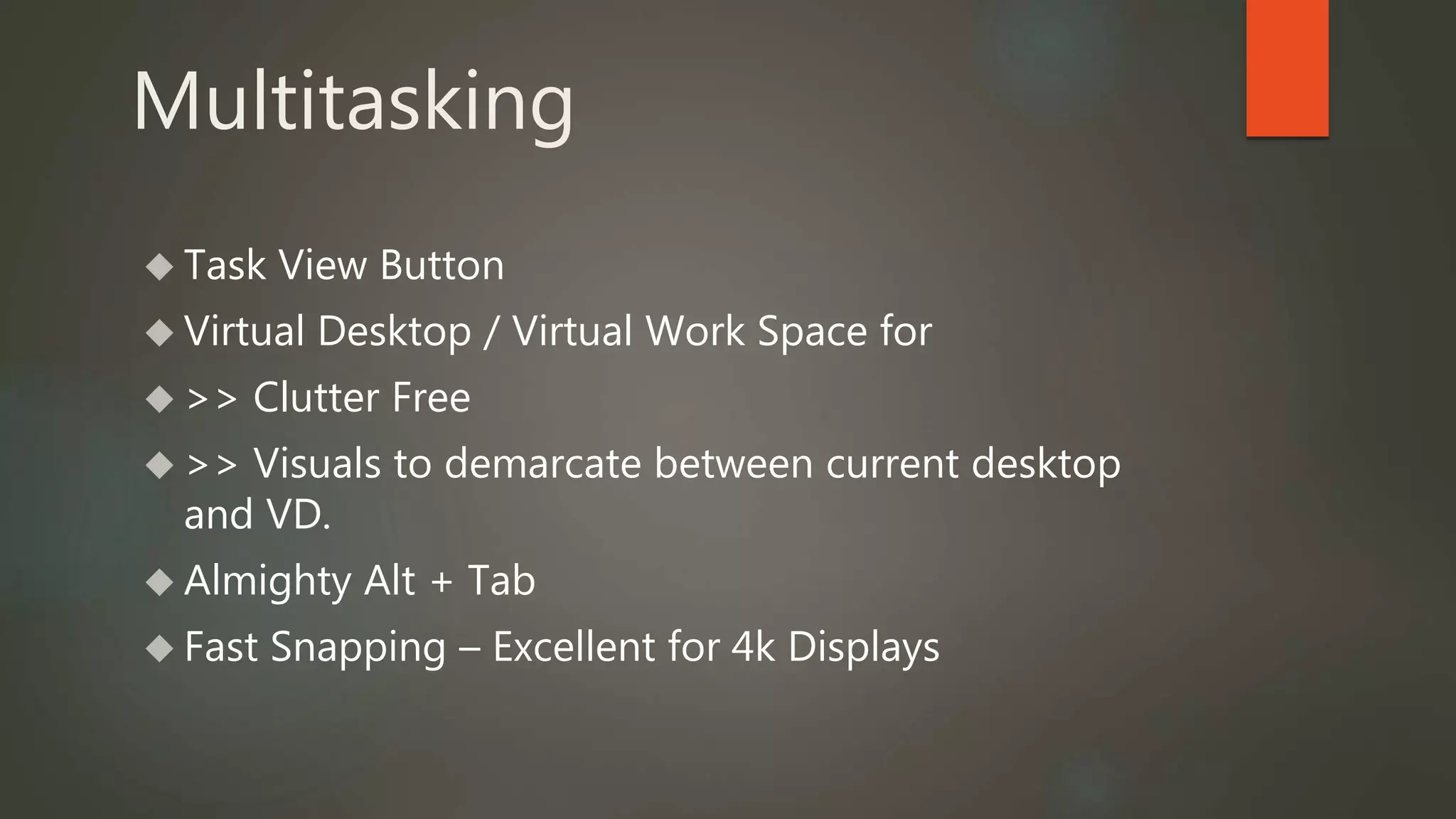 Multitasking 
 Task View Button 
 Virtual Desktop / Virtual Work Space for 
 >> Clutter Free 
 >> Visuals to demarcate between current desktop 
and VD. 
 Almighty Alt + Tab 
 Fast Snapping – Excellent for 4k Displays 
 
