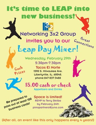 It’s time to LEAP into
       new business!

            Networking 3x2 Group
                                    G
              invites you to our Con reat
                                    nec
                                                     tion
          Leap Day Mixer!
                                                         s


               Wednesday, February 29th
                    5:30pm-7:30pm
        C ash        Tacos El Norte
              s
          rize
                   1590 S. Milwaukee Ave.
        P             Libertyville, IL. 60048.
                       phone:847-837-3488

                 $5.00 cash or check
                      Appetizers and Drinks


             red 100 Space is limited!
                to
           a
       prep least
  Be t at
                        RSVP to Terry Skriba
                   s!    by February 24th
   s s ou ss card
 pa sine              pimspartners@juno.com
    b u


(After all, an event like this only happens every 4 years!)
 