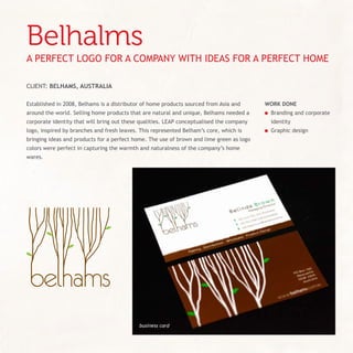 belhalms
A PErfECt LOGO fOr A COMPAny WItH IdEAS fOr A PErfECt HOME

CLIEnt: BelHAms, AUstrAliA

Established in 2008, Belhams is a distributor of home products sourced from Asia and      WorK done
around the world. Selling home products that are natural and unique, Belhams needed a     	 Branding and corporate
corporate identity that will bring out these qualities. LEAP conceptualised the company    identity
logo, inspired by branches and fresh leaves. This represented Belham’s core, which is     	 Graphic design
bringing ideas and products for a perfect home. the use of brown and lime green as logo
colors were perfect in capturing the warmth and naturalness of the company’s home
wares.




                                            business card
 