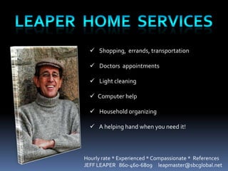  Shopping, errands, transportation

   Doctors appointments

   Light cleaning

   Computer help

   Household organizing

   A helping hand when you need it!



Hourly rate * Experienced * Compassionate * References
JEFF LEAPER 860-460-6809 leapmaster@sbcglobal.net
 