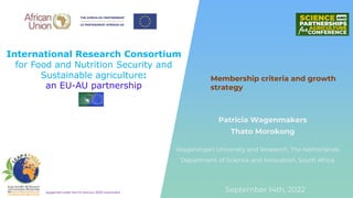 International Research Consortium
for Food and Nutrition Security and
Sustainable agriculture:
an EU-AU partnership
Supported under the EU Horizon 2020 Instrument
Patricia Wagenmakers
Thato Morokong
Membership criteria and growth
strategy
September 14th, 2022
Wageningen University and Research, The Netherlands
Department of Science and Innovation, South Africa
 