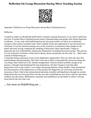 Reflection On Group Discussion During Micro Teaching Session
Appendix 2 Reflection on Group Discussion during Micro Teaching Session
Reflection
I wished to simply try Brookfield and Preskill s concepts of group discussion, to see what I could tease
out from 10 minute Micro Teaching Session about Communicating with people with Autism Spectrum
Conditions . It was a task which had limitations but also great results as it led to me to distinctly
recognise what actions I needed to take when I embark on the next opportunity to use discussion in a
classroom. It was the ultimate learning curve in the research as I returned to make changes to the
poster and essay having completed the sampling of discussion. Most significantly, I began to
appreciate the role of Brookfield s Democratic Dispositions in holding discussion groups. This process
is a true reflection of Einstein s belief that in theory, theory and practice are the same. In ... Show more
content on Helpwriting.net ...
I remember being consciously aware of one disposition; appreciation. This was when the class first
started talking and participating. After that I went into overdrive and guided the discussion along, the
very thing I had wished not to do. Initially disappointed, I had not looked carefully enough at my
practice, I thought I had abandoned the nine dispositions, but later I began to note that other
dispositions were in fact in play. I was simply not paying attention, being mindful. I had externalised
the demonstration of the dispositions as if they going to be flagged by my conscience and lost the
awareness of how I had in fact demonstrated autonomy, humility and hopefulness through my actions.
Dispositions that were less prevalent were the ones that would help me slow down, talk less and infuse
synthesis into the lesson. Deliberation, mutuality and mindfulness are the habits in which I will pay
more heed to the next time I use
... Get more on HelpWriting.net ...
 