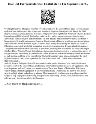 How Did Thurgood Marshall Contribute To The Supreme Court...
Civil Rights activist Thurgood Marshall revolutionized how the United States treats views it s rights
on Black men and women. As a lawyer and prominent Supreme Court justice he fought for Civil
Rights and social justice, believed that racial integration was a right for all American citizens. Early in
his professional life Marshall diminished racial barriers and overcame resistance despite large
oppositions from colleagues and lawmakers. He then became a revolutionary who had the honor of
becoming the first African American Supreme Court Justice, although, he did not have the religious
affiliations like Martin Luther King Jr. Marshall made history for winning the Brown vs. Board of
Education case, which abolished segregation in schools, implementing diverse school interactions.
Thurgood Marshall was often described as persistent, allowing him to confront the many challenges
that faced him. With the United States being a democracy, the justice system is an important aspect of
the government. Essentially, all courts in the United States are authorized to enforce the Constitution,
as well as state and local laws. Considering Thurgood Marshall was a key component of the Civil
Rights movement, who made it possible for law enforcement and ... Show more content on
Helpwriting.net ...
Judicial Branch. Being the first African American to be on the Supreme Court, which is the most
powerful court in the United States, made many important influential decisions on legal cases. The
most important and well known one was the case of Brown vs. Board of Education. This case s
victory ended all racial segregation in all public schools and so increased the number of African
American high school and college graduates. That was not all; he also won many other cases that
helped to stop segregation in housing, transportation, and voting. Overall, Marshall influenced and
affected many decisions made by the Supreme
... Get more on HelpWriting.net ...
 