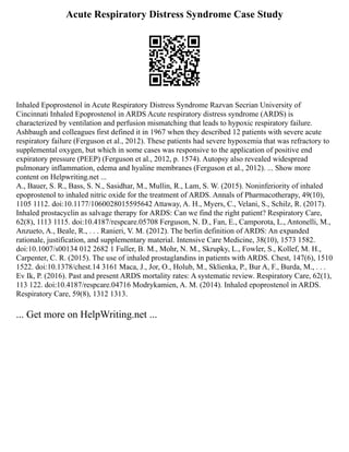 Acute Respiratory Distress Syndrome Case Study
Inhaled Epoprostenol in Acute Respiratory Distress Syndrome Razvan Secrian University of
Cincinnati Inhaled Epoprostenol in ARDS Acute respiratory distress syndrome (ARDS) is
characterized by ventilation and perfusion mismatching that leads to hypoxic respiratory failure.
Ashbaugh and colleagues first defined it in 1967 when they described 12 patients with severe acute
respiratory failure (Ferguson et al., 2012). These patients had severe hypoxemia that was refractory to
supplemental oxygen, but which in some cases was responsive to the application of positive end
expiratory pressure (PEEP) (Ferguson et al., 2012, p. 1574). Autopsy also revealed widespread
pulmonary inflammation, edema and hyaline membranes (Ferguson et al., 2012). ... Show more
content on Helpwriting.net ...
A., Bauer, S. R., Bass, S. N., Sasidhar, M., Mullin, R., Lam, S. W. (2015). Noninferiority of inhaled
epoprostenol to inhaled nitric oxide for the treatment of ARDS. Annals of Pharmacotherapy, 49(10),
1105 1112. doi:10.1177/1060028015595642 Attaway, A. H., Myers, C., Velani, S., Schilz, R. (2017).
Inhaled prostacyclin as salvage therapy for ARDS: Can we find the right patient? Respiratory Care,
62(8), 1113 1115. doi:10.4187/respcare.05708 Ferguson, N. D., Fan, E., Camporota, L., Antonelli, M.,
Anzueto, A., Beale, R., . . . Ranieri, V. M. (2012). The berlin definition of ARDS: An expanded
rationale, justification, and supplementary material. Intensive Care Medicine, 38(10), 1573 1582.
doi:10.1007/s00134 012 2682 1 Fuller, B. M., Mohr, N. M., Skrupky, L., Fowler, S., Kollef, M. H.,
Carpenter, C. R. (2015). The use of inhaled prostaglandins in patients with ARDS. Chest, 147(6), 1510
1522. doi:10.1378/chest.14 3161 Maca, J., Jor, O., Holub, M., Sklienka, P., Bur A, F., Burda, M., . . .
Ev Ik, P. (2016). Past and present ARDS mortality rates: A systematic review. Respiratory Care, 62(1),
113 122. doi:10.4187/respcare.04716 Modrykamien, A. M. (2014). Inhaled epoprostenol in ARDS.
Respiratory Care, 59(8), 1312 1313.
... Get more on HelpWriting.net ...
 