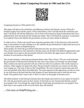 Essay about Comparing Oceania in 1984 and the USA
Comparing Oceania in 1984 and the USA
This paper will discuss the similarities and differences between the Oceanic society of Orwell s
Nineteen Eighty Four and the society of the United States. First I will talk about the similarities and
then I will finish off with the differences, all of which will be based on factual information that I have
gathered both, from the book and the mainstream media. Then I will finish by coming to a conclusion
to an opinion I have and whether the government systems are more similar or different.
In order to do so, I had to ask myself some important questions like: Is the telescreen in the book the
same as the cameras at work watching us or the satellites the government has in space that can see you
... Show more content on Helpwriting.net ...
These people, for whom the government really does not care, are seen as a burden.
The overall conclusion to this statement is that the classes are divided with different opportunities and
even though not as much as the government officials in the book, the upper classes still have more
freedom to excel and do as they please.
The second similarity is that both governments believe that ?War is Peace.? We saw in the book that
the government of Oceania believed that the only way to have peace was through war and strength.
They would at one time be peaceful with one of the two other two countries in the world, Eurasia or
Eastasia, while waging war against the other. The government would also use excuses on why they
were waging war. The same is here in The United States. We went to Iraq for reasons that some feel
were not justified while others feel differently. The main argument of the opposition was that we went
to war with Iraq on the basis that they had weapons of mass destruction and so forth but non were
found. The question that I want to ask is: Were we lied to as the people in Oceania were?
The third similarity is that both governments have their hands and control in every aspect of society?s
life. Also the government spies on their citizens. In the book we saw Oceania had absolute control
over people?s life. Even though the control that the United State government has over people?s lives
these days is not as great as the one in the book, they still interfere
... Get more on HelpWriting.net ...
 