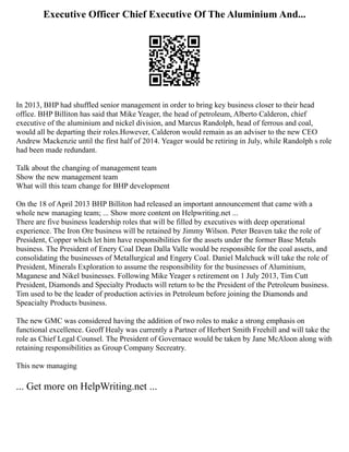 Executive Officer Chief Executive Of The Aluminium And...
In 2013, BHP had shuffled senior management in order to bring key business closer to their head
office. BHP Billiton has said that Mike Yeager, the head of petroleum, Alberto Calderon, chief
executive of the aluminium and nickel division, and Marcus Randolph, head of ferrous and coal,
would all be departing their roles.However, Calderon would remain as an adviser to the new CEO
Andrew Mackenzie until the first half of 2014. Yeager would be retiring in July, while Randolph s role
had been made redundant.
Talk about the changing of management team
Show the new management team
What will this team change for BHP development
On the 18 of April 2013 BHP Billiton had released an important announcement that came with a
whole new managing team; ... Show more content on Helpwriting.net ...
There are five business leadership roles that will be filled by executives with deep operational
experience. The Iron Ore business will be retained by Jimmy Wilson. Peter Beaven take the role of
President, Copper which let him have responsibilities for the assets under the former Base Metals
business. The President of Enery Coal Dean Dalla Valle would be responsible for the coal assets, and
consolidating the businesses of Metallurgical and Engery Coal. Daniel Malchuck will take the role of
President, Minerals Exploration to assume the responsibility for the businesses of Aluminium,
Maganese and Nikel businesses. Following Mike Yeager s retirement on 1 July 2013, Tim Cutt
President, Diamonds and Specialty Products will return to be the President of the Petroleum business.
Tim used to be the leader of production activies in Petroleum before joining the Diamonds and
Speacialty Products business.
The new GMC was considered having the addition of two roles to make a strong emphasis on
functional excellence. Geoff Healy was currently a Partner of Herbert Smith Freehill and will take the
role as Chief Legal Counsel. The President of Governace would be taken by Jane McAloon along with
retaining responsibilities as Group Company Secreatry.
This new managing
... Get more on HelpWriting.net ...
 