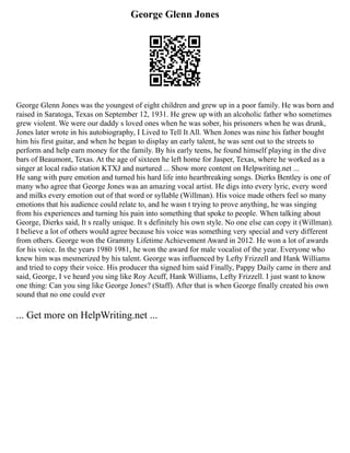 George Glenn Jones
George Glenn Jones was the youngest of eight children and grew up in a poor family. He was born and
raised in Saratoga, Texas on September 12, 1931. He grew up with an alcoholic father who sometimes
grew violent. We were our daddy s loved ones when he was sober, his prisoners when he was drunk,
Jones later wrote in his autobiography, I Lived to Tell It All. When Jones was nine his father bought
him his first guitar, and when he began to display an early talent, he was sent out to the streets to
perform and help earn money for the family. By his early teens, he found himself playing in the dive
bars of Beaumont, Texas. At the age of sixteen he left home for Jasper, Texas, where he worked as a
singer at local radio station KTXJ and nurtured ... Show more content on Helpwriting.net ...
He sang with pure emotion and turned his hard life into heartbreaking songs. Dierks Bentley is one of
many who agree that George Jones was an amazing vocal artist. He digs into every lyric, every word
and milks every emotion out of that word or syllable (Willman). His voice made others feel so many
emotions that his audience could relate to, and he wasn t trying to prove anything, he was singing
from his experiences and turning his pain into something that spoke to people. When talking about
George, Dierks said, It s really unique. It s definitely his own style. No one else can copy it (Willman).
I believe a lot of others would agree because his voice was something very special and very different
from others. George won the Grammy Lifetime Achievement Award in 2012. He won a lot of awards
for his voice. In the years 1980 1981, he won the award for male vocalist of the year. Everyone who
knew him was mesmerized by his talent. George was influenced by Lefty Frizzell and Hank Williams
and tried to copy their voice. His producer tha signed him said Finally, Pappy Daily came in there and
said, George, I ve heard you sing like Roy Acuff, Hank Williams, Lefty Frizzell. I just want to know
one thing: Can you sing like George Jones? (Staff). After that is when George finally created his own
sound that no one could ever
... Get more on HelpWriting.net ...
 