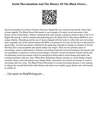 Social Movementism And The History Of The Black Power...
Social movements are actions of history that have shaped the way societies run and the values their
citizens uphold. The Black Power Movement is one example of a major social movement is the
history of the United States. While it stemmed from and contains a purpose similar to that of the Civil
Rights Movement, a shift in attitude and leadership gave the Black Power Movement (BPM) its own
unique identity. Musicking and the use of music changed with the times to reflect this new movement
and is arguably one of the central reasons the BPM is examined as its own tour de force in the push for
equal rights. A social movement is defined as the gathering of people to change an element of society
that they feel is not acceptable and cannot endure any longer. There are two primary types of
movements: reactive and proactive. Reactive movements typically involved resistance movements and
are a pushback or reaction to current social changes. Proactive social movements include reform and
revolutionary social movements which are designed to bring radical social change and replace the
existing structures with new ones. While these definitions remain constant, as social changes impact
societies, many social movements may change labels. A proactive movement can become a reactive
movement and vice versa. The Black Power Movement is a social movement because it was seeking
to change the societal belief that while blacks and whites were legally equal, blacks were still treated
as inferior in
... Get more on HelpWriting.net ...
 