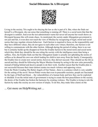 Social Dilemmas In A Divergent
Living in the society, Tris ought to be obeying the law as she is part of it. But, when she finds out
herself is a Divergent, she can sense that something is running off. There is a social norm that that the
divergent is outskirt. And even the test administrator warns her never tell anyone her result shows as
Divergent because this will create chaos. As mentioned, the society under Abnegation government is
not just and fair, it even does not reach the view of Mockus by recognizing of legal, moral and social
norms that may regulate citizens behaviour . Each faction is required to focus on the responsibility and
they have different values, they do not agree to each other core virtues; therefore, one faction is not
willing to communicate with the other faction. Although during the period of ruling, there is no war
but it certainly builds up the disapproval from the Erudite faction to the moral norm and social norm
which they think they should be the one ruling the society with the intelligence more than being a
selfless. Also, the Erudite finds out that the Abnegation leader is actually not upholding the norms of
selfless as he abused his own son which leading his child to turn away from the family. Consequently,
the Erudite tries to create new social norms; however, they did not succeed. They should see the life as
sacred and they should be following the Mayor Mockus footstep by acting to the new rules personally,
instead of hiding behind and deceive people to do their work. Another reason that the Erudite plan is
not successful because their inner demon creates too much violence and opposing voices.
From the Week 4 reading The Better Angels of Our Nature , there is a sentence which is very suitable
for the setting of the novel. Steven Pinker wrote that even in peaceable societies, people are fascinated
by the logic of bluff and threat ... the vulnerabilities of a human body and how they can be exploited
or shielded. Even the initial state of government is trying to create the best peacefulness to the society,
the desire of the Erudite has broken the harmony by creating violence. The Erudite is trying to rule the
faction by make the society an own version of utopia. To do this, they make false claims on the
... Get more on HelpWriting.net ...
 