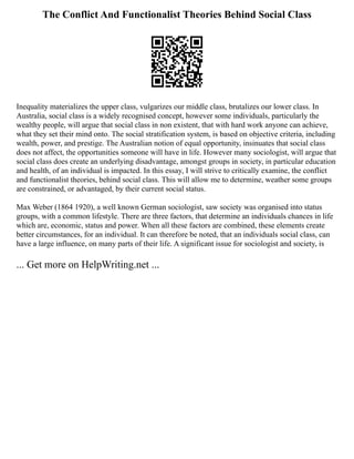 The Conflict And Functionalist Theories Behind Social Class
Inequality materializes the upper class, vulgarizes our middle class, brutalizes our lower class. In
Australia, social class is a widely recognised concept, however some individuals, particularly the
wealthy people, will argue that social class in non existent, that with hard work anyone can achieve,
what they set their mind onto. The social stratification system, is based on objective criteria, including
wealth, power, and prestige. The Australian notion of equal opportunity, insinuates that social class
does not affect, the opportunities someone will have in life. However many sociologist, will argue that
social class does create an underlying disadvantage, amongst groups in society, in particular education
and health, of an individual is impacted. In this essay, I will strive to critically examine, the conflict
and functionalist theories, behind social class. This will allow me to determine, weather some groups
are constrained, or advantaged, by their current social status.
Max Weber (1864 1920), a well known German sociologist, saw society was organised into status
groups, with a common lifestyle. There are three factors, that determine an individuals chances in life
which are, economic, status and power. When all these factors are combined, these elements create
better circumstances, for an individual. It can therefore be noted, that an individuals social class, can
have a large influence, on many parts of their life. A significant issue for sociologist and society, is
... Get more on HelpWriting.net ...
 