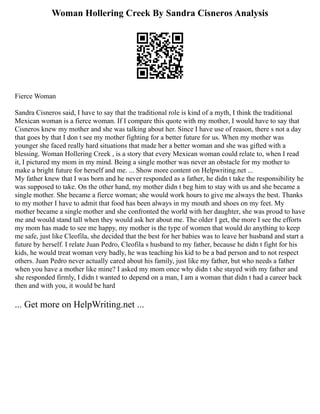 Woman Hollering Creek By Sandra Cisneros Analysis
Fierce Woman
Sandra Cisneros said, I have to say that the traditional role is kind of a myth, I think the traditional
Mexican woman is a fierce woman. If I compare this quote with my mother, I would have to say that
Cisneros knew my mother and she was talking about her. Since I have use of reason, there s not a day
that goes by that I don t see my mother fighting for a better future for us. When my mother was
younger she faced really hard situations that made her a better woman and she was gifted with a
blessing. Woman Hollering Creek , is a story that every Mexican woman could relate to, when I read
it, I pictured my mom in my mind. Being a single mother was never an obstacle for my mother to
make a bright future for herself and me. ... Show more content on Helpwriting.net ...
My father knew that I was born and he never responded as a father, he didn t take the responsibility he
was supposed to take. On the other hand, my mother didn t beg him to stay with us and she became a
single mother. She became a fierce woman; she would work hours to give me always the best. Thanks
to my mother I have to admit that food has been always in my mouth and shoes on my feet. My
mother became a single mother and she confronted the world with her daughter, she was proud to have
me and would stand tall when they would ask her about me. The older I get, the more I see the efforts
my mom has made to see me happy, my mother is the type of women that would do anything to keep
me safe, just like Cleofila, she decided that the best for her babies was to leave her husband and start a
future by herself. I relate Juan Pedro, Cleofila s husband to my father, because he didn t fight for his
kids, he would treat woman very badly, he was teaching his kid to be a bad person and to not respect
others. Juan Pedro never actually cared about his family, just like my father, but who needs a father
when you have a mother like mine? I asked my mom once why didn t she stayed with my father and
she responded firmly, I didn t wanted to depend on a man, I am a woman that didn t had a career back
then and with you, it would be hard
... Get more on HelpWriting.net ...
 