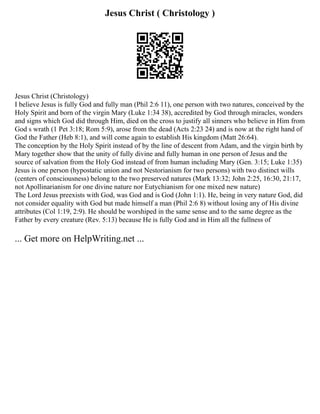 Jesus Christ ( Christology )
Jesus Christ (Christology)
I believe Jesus is fully God and fully man (Phil 2:6 11), one person with two natures, conceived by the
Holy Spirit and born of the virgin Mary (Luke 1:34 38), accredited by God through miracles, wonders
and signs which God did through Him, died on the cross to justify all sinners who believe in Him from
God s wrath (1 Pet 3:18; Rom 5:9), arose from the dead (Acts 2:23 24) and is now at the right hand of
God the Father (Heb 8:1), and will come again to establish His kingdom (Matt 26:64).
The conception by the Holy Spirit instead of by the line of descent from Adam, and the virgin birth by
Mary together show that the unity of fully divine and fully human in one person of Jesus and the
source of salvation from the Holy God instead of from human including Mary (Gen. 3:15; Luke 1:35)
Jesus is one person (hypostatic union and not Nestorianism for two persons) with two distinct wills
(centers of consciousness) belong to the two preserved natures (Mark 13:32; John 2:25, 16:30, 21:17,
not Apollinarianism for one divine nature nor Eutychianism for one mixed new nature)
The Lord Jesus preexists with God, was God and is God (John 1:1). He, being in very nature God, did
not consider equality with God but made himself a man (Phil 2:6 8) without losing any of His divine
attributes (Col 1:19, 2:9). He should be worshiped in the same sense and to the same degree as the
Father by every creature (Rev. 5:13) because He is fully God and in Him all the fullness of
... Get more on HelpWriting.net ...
 