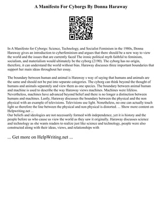 A Manifesto For Cyborgs By Donna Haraway
In A Manifesto for Cyborgs: Science, Technology, and Socialist Feminism in the 1980s, Donna
Haraway gives an introduction to cyberfeminism and argues that there should be a new way to view
the world and the issues that are currently faced The ironic political myth faithful to feminism,
socialism, and materialism would ultimately be the cyborg (2190). The cyborg has no origin,
therefore, it can understand the world without bias. Haraway discusses three important boundaries that
support her main ideas throughout her essay.
The boundary between human and animal is Haraway s way of saying that humans and animals are
the same and should not be put into separate categories. The cyborg can think beyond the thought of
humans and animals separately and view them as one species. The boundary between animal human
and machine is used to describe the way Haraway views machines. Machines were lifeless.
Nevertheless, machines have advanced beyond belief and there is no longer a distinction between
humans and machines. Lastly, Haraway discusses the boundary between the physical and the non
physical with an example of televisions. Televisions use light. Nonetheless, no one can actually touch
light so therefore the line between the physical and non physical is distorted. ... Show more content on
Helpwriting.net ...
Our beliefs and ideologies are not necessarily formed with independence, yet it is history and the
people before us who cause us view the world as they saw it originally. Haraway discusses science
and technology as she wants readers to realize just like science and technology, people were also
constructed along with their ideas, views, and relationships with
... Get more on HelpWriting.net ...
 