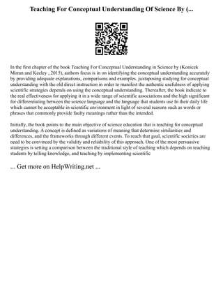 Teaching For Conceptual Understanding Of Science By (...
In the first chapter of the book Teaching For Conceptual Understanding in Science by (Konicek
Moran and Keeley , 2015), authors focus is in on identifying the conceptual understanding accurately
by providing adequate explanations, comparisons and examples. juxtaposing studying for conceptual
understanding with the old direct instruction in order to manifest the authentic usefulness of applying
scientific strategies depends on using the conceptual understanding. Thereafter, the book indicate to
the real effectiveness for applying it in a wide range of scientific associations and the high significant
for differentiating between the science language and the language that students use In their daily life
which cannot be acceptable in scientific environment in light of several reasons such as words or
phrases that commonly provide faulty meanings rather than the intended.
Initially, the book points to the main objective of science education that is teaching for conceptual
understanding. A concept is defined as variations of meaning that determine similarities and
differences, and the frameworks through different events. To reach that goal, scientific societies are
need to be convinced by the validity and reliability of this approach. One of the most persuasive
strategies is setting a comparison between the traditional style of teaching which depends on teaching
students by telling knowledge, and teaching by implementing scientific
... Get more on HelpWriting.net ...
 