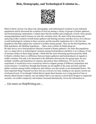 Risk, Demography, and Technological Evolution in...
Mark Collard s lecture was about risk, demography, and technological evolution in non industrial
populations and he discussed the evolution of tool use among a variety of groups of hunter gatherers
and food producing communities. Collard states that the number and complexity of tools varies greatly
among populations and he focuses on why this variation exists. He starts off by discussing and
analyzing toolkit variation in both hunter gatherer and farming societies and then moves on to discuss
overall technological variation in these societies and the possible explanation for it. He lists four
hypotheses that help explain this variation in toolkits among groups. They are the Diet hypothesis, the
Risk hypothesis, the Mobility hypothesis, ... Show more content on Helpwriting.net ...
He then moves on to food producers (farmers) instead of hunter gatherers. He notes that population
size is a major driver in technological variation among food producers and there is no evidence of risk
of resource failure in these larger groups. I think that the most interesting question posed by Mark
Collard is whether there is a difference between hunter gatherers and food producers in regards to
toolkit variation. Not only is he interested in the difference between the two group types, he uses
multiple variables and hypotheses to measure and analyze these differences. If I was to do this
experiment, it would have never crossed my mind to compare groups of different composition and
social structure. I would have thought that humans are all capable of the same activities and that
global variation among toolkit complexity and richness was due mostly to environmental factors. The
most important thing I learned was how tool use evolved over time, leading to our species current use
of advanced tools. Even though Collard did not speak about humans over a long period of time or
directly about human evolution, one can deduce that as our species evolved from foragers to organized
societies, our toolkit complexity and richness increased dramatically. Given the information in
... Get more on HelpWriting.net ...
 