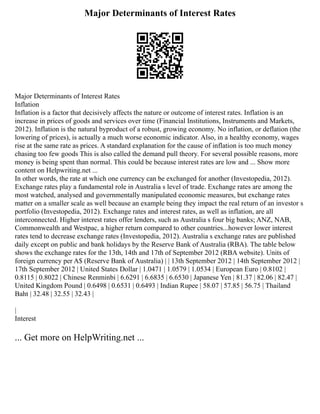 Major Determinants of Interest Rates
Major Determinants of Interest Rates
Inflation
Inflation is a factor that decisively affects the nature or outcome of interest rates. Inflation is an
increase in prices of goods and services over time (Financial Institutions, Instruments and Markets,
2012). Inflation is the natural byproduct of a robust, growing economy. No inflation, or deflation (the
lowering of prices), is actually a much worse economic indicator. Also, in a healthy economy, wages
rise at the same rate as prices. A standard explanation for the cause of inflation is too much money
chasing too few goods This is also called the demand pull theory. For several possible reasons, more
money is being spent than normal. This could be because interest rates are low and ... Show more
content on Helpwriting.net ...
In other words, the rate at which one currency can be exchanged for another (Investopedia, 2012).
Exchange rates play a fundamental role in Australia s level of trade. Exchange rates are among the
most watched, analysed and governmentally manipulated economic measures, but exchange rates
matter on a smaller scale as well because an example being they impact the real return of an investor s
portfolio (Investopedia, 2012). Exchange rates and interest rates, as well as inflation, are all
interconnected. Higher interest rates offer lenders, such as Australia s four big banks; ANZ, NAB,
Commonwealth and Westpac, a higher return compared to other countries...however lower interest
rates tend to decrease exchange rates (Investopedia, 2012). Australia s exchange rates are published
daily except on public and bank holidays by the Reserve Bank of Australia (RBA). The table below
shows the exchange rates for the 13th, 14th and 17th of September 2012 (RBA website). Units of
foreign currency per A$ (Reserve Bank of Australia) | | 13th September 2012 | 14th September 2012 |
17th September 2012 | United States Dollar | 1.0471 | 1.0579 | 1.0534 | European Euro | 0.8102 |
0.8115 | 0.8022 | Chinese Renminbi | 6.6291 | 6.6835 | 6.6530 | Japanese Yen | 81.37 | 82.06 | 82.47 |
United Kingdom Pound | 0.6498 | 0.6531 | 0.6493 | Indian Rupee | 58.07 | 57.85 | 56.75 | Thailand
Baht | 32.48 | 32.55 | 32.43 |
|
Interest
... Get more on HelpWriting.net ...
 