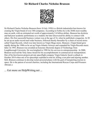 Sir Richard Charles Nicholas Branson
Sir Richard Charles Nicholas Branson (born 18 July 1950) is a British industrialist best known for
creating the Virgin brand of over 360 companies. According to Forbes he is the 264th most wealthy
man on earth, with an estimated net worth of approximately 5.4 billion dollars. Branson has dyslexia
and had poor academic performance as a student, but later discovered his ability to connect with
others. His first successful business venture was at the age of 16, when he published a magazine. At 20
he set up an audio record mail order business, followed shortly thereafter by a chain of record stores
called Virgin Records, which was later known as Virgin Mega stores. Branson s Virgin brand grew
rapidly during the 1980s as he set up Virgin Atlantic Airways and expanded his Virgin Records music
label. In 1993, Branson was awarded an honorary Doctorate degree of Technology from
Loughborough University. He was knighted in 1998 for his services to entrepreneurship . In 2000,
Branson received the Tony Janus Award for his accomplishments in commercial air transportation.
One of his best known projects private spaceflight company Virgin Galactic faced a setback in
October 2014 when one of its spaceships exploded in mid air, killing a test pilot and injuring another.
Still, Branson continues to develop rocket powered planes with the goal of transporting tourists to
space. He is the patron of several charities, including the International Rescue Corps and Prisoners
Abroad, a
... Get more on HelpWriting.net ...
 