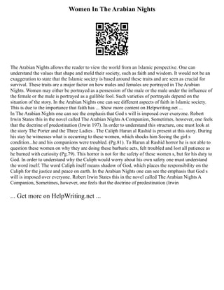 Women In The Arabian Nights
The Arabian Nights allows the reader to view the world from an Islamic perspective. One can
understand the values that shape and mold their society, such as faith and wisdom. It would not be an
exaggeration to state that the Islamic society is based around these traits and are seen as crucial for
survival. These traits are a major factor on how males and females are portrayed in The Arabian
Nights. Women may either be portrayed as a possession of the male or the male under the influence of
the female or the male is portrayed as a gullible fool. Such varieties of portrayals depend on the
situation of the story. In the Arabian Nights one can see different aspects of faith in Islamic society.
This is due to the importance that faith has ... Show more content on Helpwriting.net ...
In The Arabian Nights one can see the emphasis that God s will is imposed over everyone. Robert
Irwin States this in the novel called The Arabian Nights A Companion, Sometimes, however, one feels
that the doctrine of predestination (Irwin 197). In order to understand this structure, one must look at
the story The Porter and the Three Ladies . The Caliph Harun al Rashid is present at this story. During
his stay he witnesses what is occurring to these women, which shocks him Seeing the girl s
condition...he and his companions were troubled. (Pg.81). To Harun al Rashid horror he is not able to
question these women on why they are doing these barbaric acts, felt troubled and lost all patience as
he burned with curiosity (Pg.79). This horror is not for the safety of these women s, but for his duty to
God. In order to understand why the Caliph would worry about his own safety one must understand
the word itself. The word Caliph itself means shadow of God, which places the responsibility on the
Caliph for the justice and peace on earth. In the Arabian Nights one can see the emphasis that God s
will is imposed over everyone. Robert Irwin States this in the novel called The Arabian Nights A
Companion, Sometimes, however, one feels that the doctrine of predestination (Irwin
... Get more on HelpWriting.net ...
 