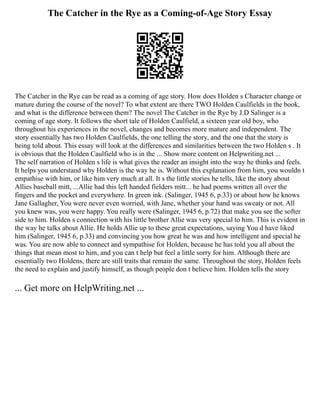 The Catcher in the Rye as a Coming-of-Age Story Essay
The Catcher in the Rye can be read as a coming of age story. How does Holden s Character change or
mature during the course of the novel? To what extent are there TWO Holden Caulfields in the book,
and what is the difference between them? The novel The Catcher in the Rye by J.D Salinger is a
coming of age story. It follows the short tale of Holden Caulfield, a sixteen year old boy, who
throughout his experiences in the novel, changes and becomes more mature and independent. The
story essentially has two Holden Caulfields, the one telling the story, and the one that the story is
being told about. This essay will look at the differences and similarities between the two Holden s . It
is obvious that the Holden Caulfield who is in the ... Show more content on Helpwriting.net ...
The self narration of Holden s life is what gives the reader an insight into the way he thinks and feels.
It helps you understand why Holden is the way he is. Without this explanation from him, you wouldn t
empathise with him, or like him very much at all. It s the little stories he tells, like the story about
Allies baseball mitt, ...Allie had this left handed fielders mitt... he had poems written all over the
fingers and the pocket and everywhere. In green ink. (Salinger, 1945 6, p.33) or about how he knows
Jane Gallagher, You were never even worried, with Jane, whether your hand was sweaty or not. All
you knew was, you were happy. You really were (Salinger, 1945 6, p.72) that make you see the softer
side to him. Holden s connection with his little brother Allie was very special to him. This is evident in
the way he talks about Allie. He holds Allie up to these great expectations, saying You d have liked
him (Salinger, 1945 6, p.33) and convincing you how great he was and how intelligent and special he
was. You are now able to connect and sympathise for Holden, because he has told you all about the
things that mean most to him, and you can t help but feel a little sorry for him. Although there are
essentially two Holdens, there are still traits that remain the same. Throughout the story, Holden feels
the need to explain and justify himself, as though people don t believe him. Holden tells the story
... Get more on HelpWriting.net ...
 