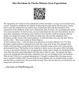 Miss Havisham In Charles Dickens Great Expectations
The expectations for Estella to be the embodiment of Miss Havisham s revenge were too harsh for her
to meet. Through her childhood, her methods of achieving her goals and her fall from grace, Estella
fails to meet the standard she was raised to meet. Estella had to deal with the formations of her
expectations in her childhood. If she wasn t climbing the ranks of society, she was dropping the spirits
of everyone around her. To start her story, you must understand who she came from and how she was
given these expectations. Her parents were common in laws and they ended up losing her after her
mother was charged for murder, and Estella was taken away. She was then adopted by Miss
Havisham, an older woman with crazed tendencies. As Miss Havisham once said, My dear! Believe
me this: when ... Show more content on Helpwriting.net ...
At first I meant no more....I stole her heart away and put ice in its place (Dickens 312 313). Miss
Havisham wanted someone to spend her time with, but as time went on that view changed. Soon
Estella went from being a young child who cared to a beautiful young woman with a stone and ice
shell around her heart. The baseline for her started to be laid as soon as she came to Miss Havisham.
As soon as she started to find her way, navigating these strange waters, Estella was introduced to Pip,
a boy Miss Havisham and Estella played with from time to time for years. The moment she didn t
want to do anything that Miss Havisham wanted her to do, she was reminded of how she should be:
With this boy! Why, he is a common labouring boy! I thought I overheard Miss Havisham answer
only it seemed so unlikely Well? You can break his heart (Dickens 46). Icy hearted Estella wouldn t
care that Pip is a common boy. She d just break his heart. This is the last time you see Estella truly not
being stone cold in her entire
... Get more on HelpWriting.net ...
 