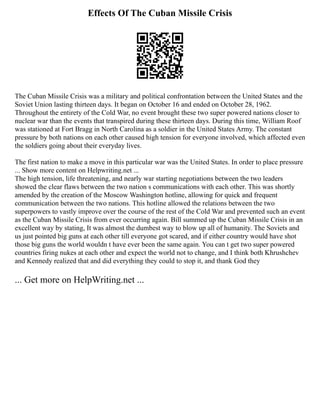 Effects Of The Cuban Missile Crisis
The Cuban Missile Crisis was a military and political confrontation between the United States and the
Soviet Union lasting thirteen days. It began on October 16 and ended on October 28, 1962.
Throughout the entirety of the Cold War, no event brought these two super powered nations closer to
nuclear war than the events that transpired during these thirteen days. During this time, William Roof
was stationed at Fort Bragg in North Carolina as a soldier in the United States Army. The constant
pressure by both nations on each other caused high tension for everyone involved, which affected even
the soldiers going about their everyday lives.
The first nation to make a move in this particular war was the United States. In order to place pressure
... Show more content on Helpwriting.net ...
The high tension, life threatening, and nearly war starting negotiations between the two leaders
showed the clear flaws between the two nation s communications with each other. This was shortly
amended by the creation of the Moscow Washington hotline, allowing for quick and frequent
communication between the two nations. This hotline allowed the relations between the two
superpowers to vastly improve over the course of the rest of the Cold War and prevented such an event
as the Cuban Missile Crisis from ever occurring again. Bill summed up the Cuban Missile Crisis in an
excellent way by stating, It was almost the dumbest way to blow up all of humanity. The Soviets and
us just pointed big guns at each other till everyone got scared, and if either country would have shot
those big guns the world wouldn t have ever been the same again. You can t get two super powered
countries firing nukes at each other and expect the world not to change, and I think both Khrushchev
and Kennedy realized that and did everything they could to stop it, and thank God they
... Get more on HelpWriting.net ...
 