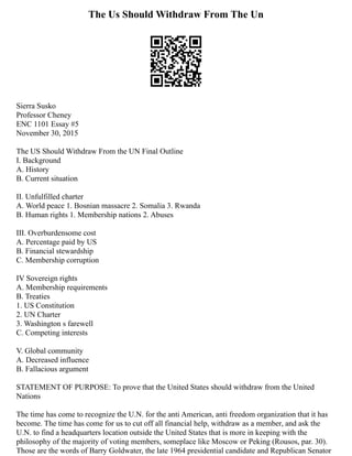 The Us Should Withdraw From The Un
Sierra Susko
Professor Cheney
ENC 1101 Essay #5
November 30, 2015
The US Should Withdraw From the UN Final Outline
I. Background
A. History
B. Current situation
II. Unfulfilled charter
A. World peace 1. Bosnian massacre 2. Somalia 3. Rwanda
B. Human rights 1. Membership nations 2. Abuses
III. Overburdensome cost
A. Percentage paid by US
B. Financial stewardship
C. Membership corruption
IV Sovereign rights
A. Membership requirements
B. Treaties
1. US Constitution
2. UN Charter
3. Washington s farewell
C. Competing interests
V. Global community
A. Decreased influence
B. Fallacious argument
STATEMENT OF PURPOSE: To prove that the United States should withdraw from the United
Nations
The time has come to recognize the U.N. for the anti American, anti freedom organization that it has
become. The time has come for us to cut off all financial help, withdraw as a member, and ask the
U.N. to find a headquarters location outside the United States that is more in keeping with the
philosophy of the majority of voting members, someplace like Moscow or Peking (Rousos, par. 30).
Those are the words of Barry Goldwater, the late 1964 presidential candidate and Republican Senator
 