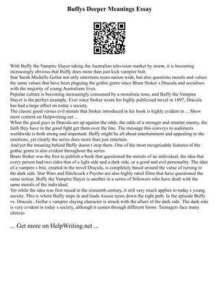 Buffys Deeper Meanings Essay
With Buffy the Vampire Slayer taking the Australian television market by storm, it is becoming
increasingly obvious that Buffy does more than just kick vampire butt.
Star Sarah Michelle Gellar not only entertains teens nation wide, but also questions morals and values
the same values that have been plaguing the gothic genre since Bram Stoker s Dracula and socialises
with the majority of young Australians lives.
Popular culture is becoming increasingly consumed by a moralistic tone, and Buffy the Vampire
Slayer is the perfect example. Ever since Stoker wrote his highly publicised novel in 1897, Dracula
has had a large effect on today s society.
The classic good versus evil morals that Stoker introduced in his book is highly evident in ... Show
more content on Helpwriting.net ...
When the good guys in Dracula are up against the odds, the odds of a stronger and smarter enemy, the
faith they have in the good fight get them over the line. The message this conveys to audiences
worldwide is both strong and important. Buffy might be all about entertainment and appealing to the
emotions, yet clearly the series does more than just entertain.
And yet the meaning behind Buffy doesn t stop there. One of the most recognisable features of the
gothic genre is also evident throughout the series.
Bram Stoker was the first to publish a book that questioned the morals of an individual, the idea that
every person had two sides that of a light side and a dark side, or a good and evil personality. The idea
of a vampire s bite, created in the novel Dracula, is completely based around the value of turning to
the dark side. Star Wars and Hitchcock s Psycho are also highly rated films that have questioned the
same notion. Buffy the Vampire Slayer is another in a series of followers who have dealt with the
same morals of the individual.
Yet while the idea was first raised in the sixteenth century, it still very much applies to today s young
society. This is where Buffy steps in and leads Aussie teens down the right path. In the episode Buffy
vs. Dracula , Gellar s vampire slaying character is struck with the allure of the dark side. The dark side
is very evident in today s society, although it comes through different forms. Teenagers face many
choices
... Get more on HelpWriting.net ...
 