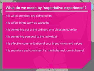 What do we mean by ‘superlative experience’?

It is when promises are delivered on

It is when things work as expected

It is something out of the ordinary or a pleasant surprise

It is something personal to the individual

It is effective communication of your brand vision and values

It is seamless and consistent i.e. multi-channel, omni-channel
 