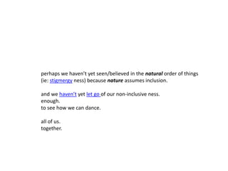 perhaps we haven’t yet seen/believed in the natural order of things
(ie: stigmergy ness) because nature assumes inclusion.
and we haven’t yet let go of our non-inclusive ness.
enough.
to see how we can dance.
all of us.
together.
 