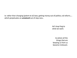 ie: rather than changing (patent et al) laws; getting money out of politics; ed reform;….
which all perpetuate an unnatural out of step ness..
let’s leap frog to
what we want.
to where all the
things that are
keeping us from us
become irrelevant.
 