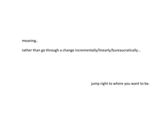 meaning..
rather than go through a change incrementally/linearly/bureaucratically…
jump right to where you want to be.
 