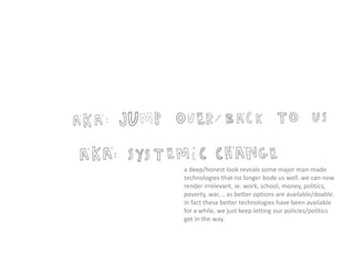 a deep/honest look reveals some major man-made
technologies that no longer bode us well. we can now
render irrelevant, ie: work, school, money, politics,
poverty, war, .. as better options are available/doable.
in fact these better technologies have been available
for a while, we just keep letting our policies/politics
get in the way.
 